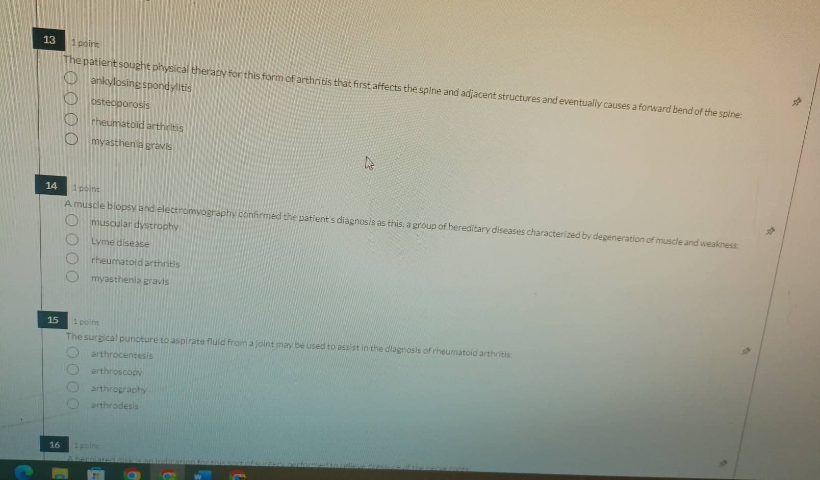 13 1 point
ankylosing spondylitis
The patient sought physical therapy for this form of arthritis that first affects the spine and adjacent structures and eventually causes a forward bend of the spine:
osteoporosis
rheumatoid arthritis
myasthenia gravis
14 1 point
muscular dystrophy
A muscle biopsy and electromyography confirmed the patient's diagnosis as this, a group of hereditary diseases characterized by degeneration of muscle and weakness:
Lyme disease
rheumatoid arthritis
myasthenia gravis
15 1 point
The surgical puncture to aspirate fluid from a joint may be used to assist in the diagnosis of rheumatoid arthritis:
arthrocentesis
arthroscopy
arthrography
arthrodesis
16 1 point