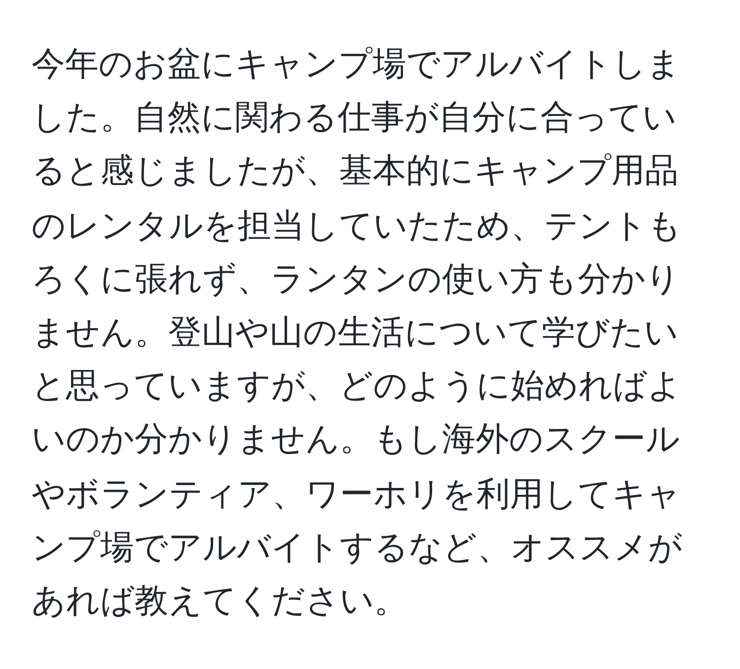 今年のお盆にキャンプ場でアルバイトしました。自然に関わる仕事が自分に合っていると感じましたが、基本的にキャンプ用品のレンタルを担当していたため、テントもろくに張れず、ランタンの使い方も分かりません。登山や山の生活について学びたいと思っていますが、どのように始めればよいのか分かりません。もし海外のスクールやボランティア、ワーホリを利用してキャンプ場でアルバイトするなど、オススメがあれば教えてください。