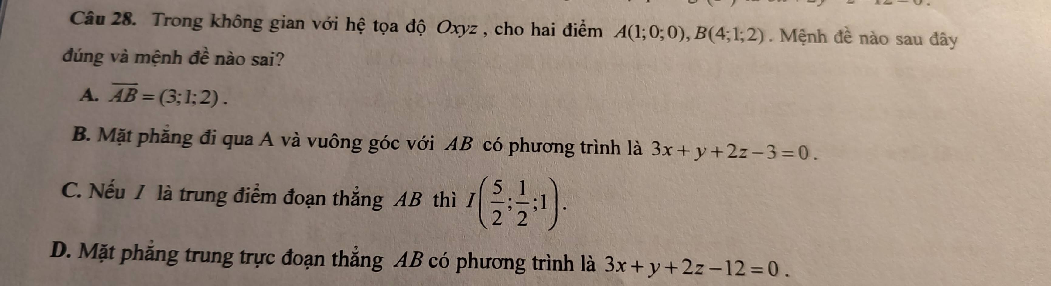 Trong không gian với hệ tọa độ Oxyz , cho hai điểm A(1;0;0), B(4;1;2). Mệnh đề nào sau đây
đúng và mệnh Awidehat a nào sai?
A. overline AB=(3;1;2).
B. Mặt phăng đi qua A và vuông góc với AB có phương trình là 3x+y+2z-3=0.
C. Nếu I là trung điểm đoạn thẳng AB thì I( 5/2 ; 1/2 ;1).
D. Mặt phẳng trung trực đoạn thẳng AB có phương trình là 3x+y+2z-12=0.