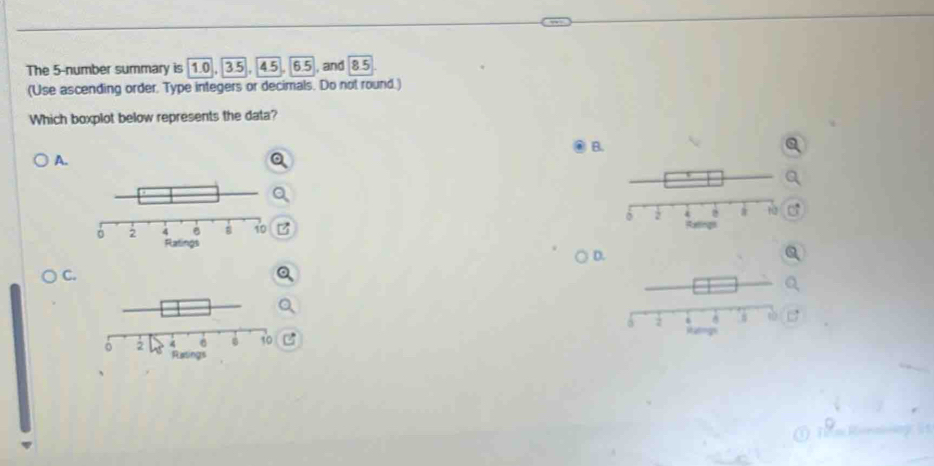 The 5 -number summary is 1.0, 3.5, 4.5, 6.5 , and 8.5
(Use ascending order. Type integers or decimals. Do not round.) 
Which boxplot below represents the data? 
B. 
A. 

D. 
C.