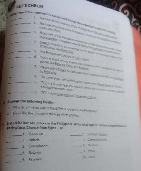 LET’S CHECK! 
_Write True if the statement is correct and change the underined wud t a 
The two distinct seasons in the Philippines w to n anto 
particular place. 
2. The type of climate in the Philippiner is dased on the genel en ned o 
3. Most part of the Philippines experience ninfall durng te monh of Ln 
to November. it happens mostly during the nomread monsoon ann 
Philippines, like llocos Sur 
_4. Type II climate is experienced by the places in the exster side of the 
_5. The Philippines consists of 7,801 islands 
6. There is more or less evenly distributed rainfall throughout the year in 
places like Batanes. Caby and Palawan 
to February. 
_7, Places with a Type.II climate experience maximum rainfall from Decembn 
8. The central part of the Philippines experienced Types Il and l climates. 
_9. ITCZ is a region near the equator where the northern and the southem 
hemisphere winds meet. 
_10. ITCZ means international Convergence Zone 
3. Answer the following briefly: 
1. Why do climates vary in the different regions in the Philippines? 
2. Describe the climate in the area where you live. 
c Listed below are places in the Philippines. Write what type of climate is experienced in 
each place. Choose from Types I - IV. 
_1. Ilocos sur _6. Southern Quezon 
_ 
2. Isabela _7. Camarines Norte 
_ 
3. Catanduanes _8. Mindoro 
_ 
4. Batanes _9. Panay 
_ 
5. Palawan _10. Albay