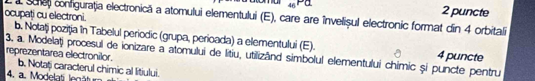 46Pa. 2 puncte 
ocupați cu electroni. 
a Sche configuraţia electronică a atomului elementului (E), care are învelișul electronic format din 4 orbitali 
b. Notați poziţia în Tabelul periodic (grupa, perioada) a elementului (E). 4 puncte 
reprezentarea electronilor. 3. a. Modelați procesul de ionizare a atomului de litiu, utilizând simbolul elementului chimic și puncte pentru 
b. Notați caracterul chimic al litiului. 
4. a. Modelati legătur