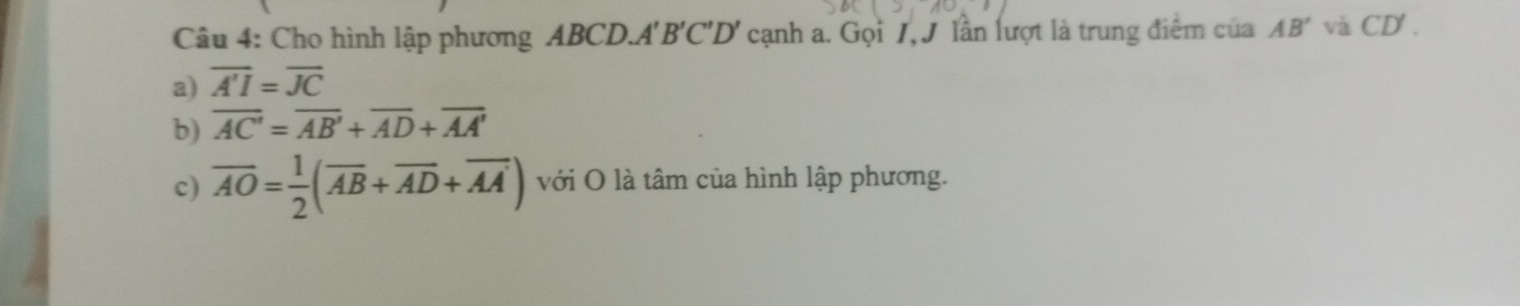 Cho hình lập phương ABCD.A' B ' C 'D' cạnh a. Gọi 1, J lần lượt là trung điểm của AB' và CD'.
a) overline A'I=overline JC
b) overline AC'=overline AB'+overline AD+overline AA'
c) overline AO= 1/2 (overline AB+overline AD+overline AA') với O là tâm của hình lập phương.