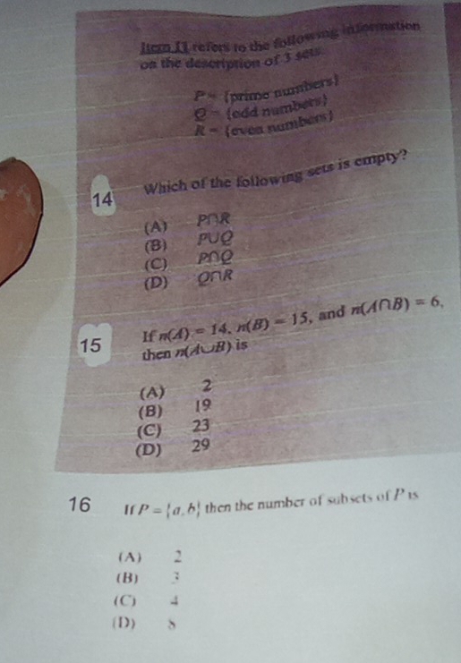 lem II refers to the following information
on the description of 3 sets
P= (prime numbers)
Q= (edd numbers
R= (evea numbér)
14 Which of the following sets is empty?
(A) P∩R
(B) PUQ
(C) PNQ
(D) O∩R
If n(A)=14, n(B)=15 , and n(A∩ B)=6, 
15 then n(A∪ B) is
(A) 2
(B) 19
(C) 23
(D) 29
16 If P= a,b then the number of subsets of P is
(A) 2
(B) 3
(C) 4
(D) S