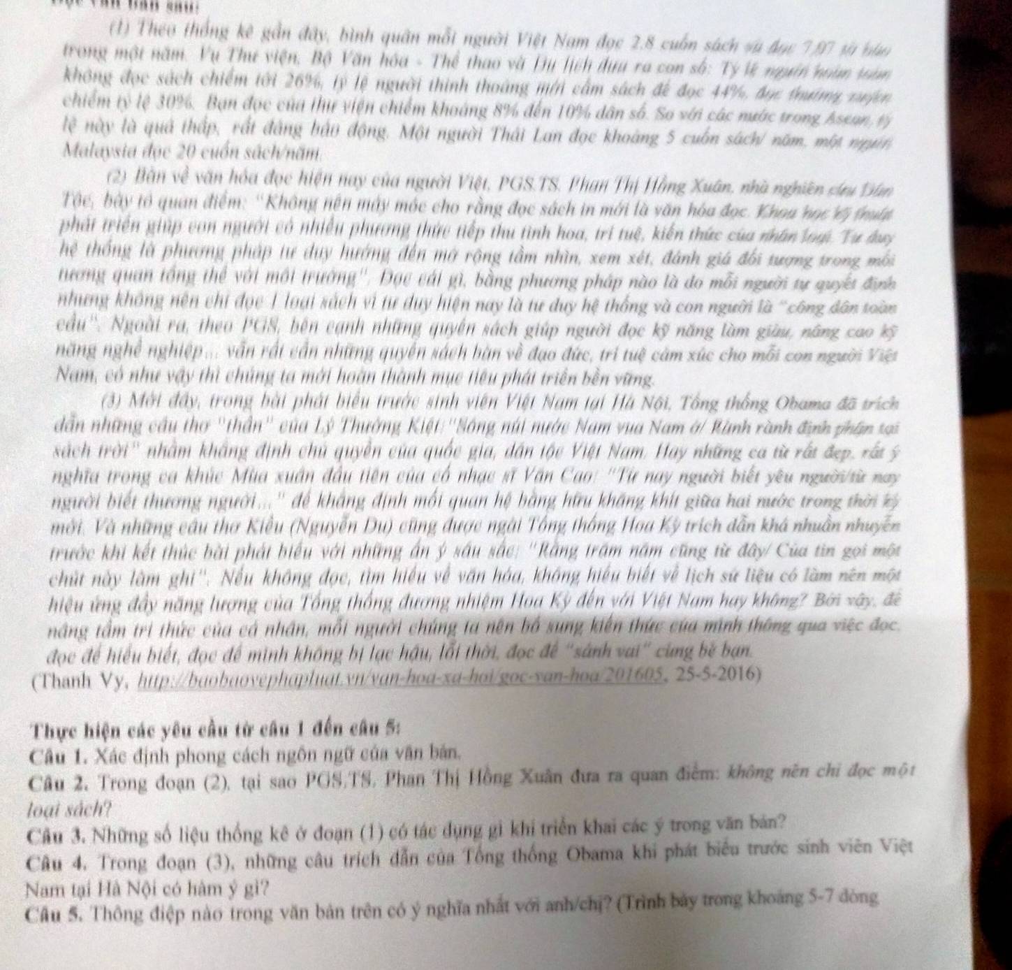 (1) Theo thống kê gần đây, bình quân mỗi người Việt Nam đọc 2.8 cuốn sách và đạc 7,97 tà nài
trong một năm. Vụ Thư viện, Bộ Văn hóa - Thể thao và Du lịch đưu ra con số: Tỷ lý ngưên noàn tàm
không đọc sách chiếm tới 26%, lý lệ người thình thoáng mới cấm sách để đọc 44%, đục thướmg xuợn
chiếm tỷ lệ 30%. Bạn đọc của thi viện chiếm khoảng 8% đến 10% dân số. So với các nước trong Assan, tý
lệ này là quả thấp, rất đẳng bảo động. Một người Thái Lan đọc khoàng 5 cuốn sách/ năm, một ngưi
Malaysia đọc 20 cuốn sách/năm
(2) Bàn về văn hóa đọc hiện nay của người Việt, PGS.TS. Phan Thị Hằng Xuân, nhà nghiên sưu Dân
Tộc, bày tổ quan điểm: ''Không nện máy móc cho rằng đọc sách in mới là văn hóa đọc. Khoa học Vị thup
phát triển giúp con người có nhiều phương thức tiếp thu tình hoa, trí tuệ, kiến thức của nhân loại Tư lay
hệ thống là phương pháp tư duy hướng đến mở rộng tầm nhìn, xem xét, đánh giá đối tượng trong mỗi
tương quan tổng thể với môi trường''. Đọc cái gì, bằng phương pháp nào là đo mỗi người tự quyc đưc
nhưng không nện chi đọc T loại sách vì tư duy hiện nay là tư duy hệ thống và con người là 'công dân toàn
cầu''. Ngoài ra, theo PGS, bên cạnh những quyền sách giúp người đọc kỹ năng làm giữu, năng cao %
năng nghề nghiệp ... vẫn rất cần những quyền sách bàn về đạo đức, trí tuệ cảm xúc cho mỗi con người Việt
Nam, có như vậy thì chúng ta mới hoàn thành mục tiêu phát triển bền vững.
(3) Mới đầy, trong bài phát biểu trước sinh viên Việt Nam tại Hà Nội, Tổng thống Obama đã trích
dẫn những cầu thơ "thần'' của Lý Thường Kiệt:''Sông núi nước Nam vua Nam ở/ Rành rành định phân tại
sách trời'' nhằm khẩng định chủ quyền của quốc gia, dân tộc Việt Nam. Hay những ca từ rất đẹp, rất ý
nghĩa trong ca khúc Mùa xuân đầu tiên của có nhạc sĩ Văn Cao: ''Từ nay người biết yêu người/sừ nay
người biết thương người...'' để khẳng định mối quan hệ bằng hữu khăng khít giữa hai nước trong thời kỳ 
mới. Và những câu thơ Kiều (Nguyễn Du) cũng được ngài Tổng thống Hoa Kỳ trích dẫn khá nhuân nhuyễn
trước khi kết thúc bài phát biểu với những án ý sầu sắc: ''Rằng trấm năm cũng từ đây/ Của tin gọi một
chút này làm ghi''. Nếu không đọc, tìm hiệu về văn hóa, không hiểu biết về lịch sứ liệu có làm nên một
hiệu ứng đầy năng lượng của Tổng thống đương nhiệm Hoa Kỳ đến với Việt Nam hay không? Bởi xây, đề
nầng tầm trì thức của cá nhân, mỗi người chúng ta nên bố sung kiên thức của minh thông qua việc đọc.
đọc để hiểu biết, đọc để mình không bị lạc hậu, lỗi thời, đọc để "sánh vai" cùng bề bạn.
(Thanh Vy, http://baobaovephapluat.yn/van-hoa-xa-hoi/goc-yan-hoa/201605, 25-5-2016)
Thực hiện các yêu cầu từ câu 1 đến câu 5:
Câu 1. Xác định phong cách ngôn ngữ của văn bản.
Câu 2. Trong đoạn (2), tại sao PGS,TS, Phan Thị Hồng Xuân đưa ra quan điểm: không nên chỉ đọc một
loại sách?
Câu 3. Những số liệu thống kê ở đoạn (1) có tác dụng gì khi triển khai các ý trong văn bản?
Câu 4. Trong đoạn (3), những câu trích dẫn của Tổng thống Obama khi phát biểu trước sinh viên Việt
Nam tại Hà Nội có hàm ý gì?
Câu 5. Thông điệp nào trong văn bản trên có ý nghĩa nhất với anh/chị? (Trình bảy trong khoáng 5-7 dòng