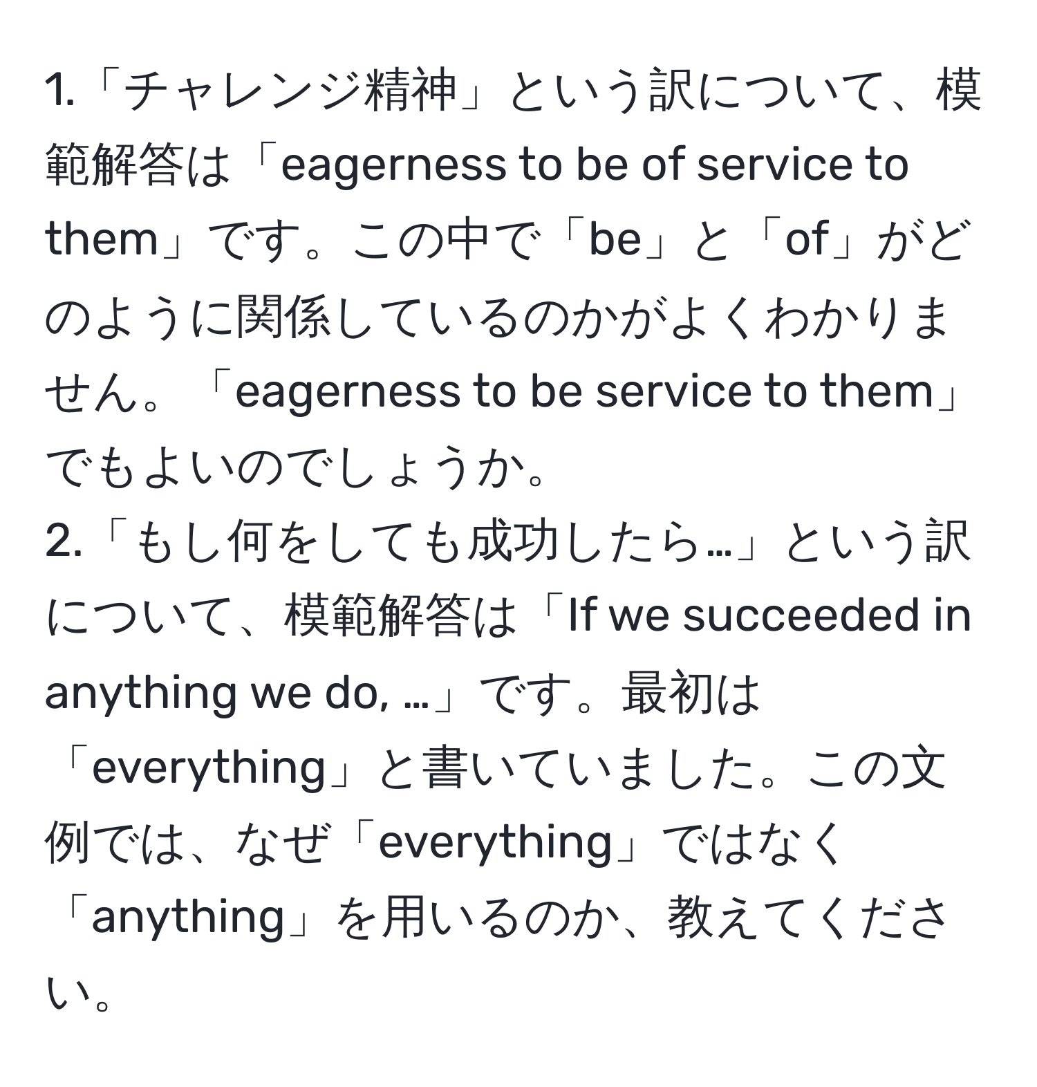 1.「チャレンジ精神」という訳について、模範解答は「eagerness to be of service to them」です。この中で「be」と「of」がどのように関係しているのかがよくわかりません。「eagerness to be service to them」でもよいのでしょうか。  
2.「もし何をしても成功したら…」という訳について、模範解答は「If we succeeded in anything we do, …」です。最初は「everything」と書いていました。この文例では、なぜ「everything」ではなく「anything」を用いるのか、教えてください。