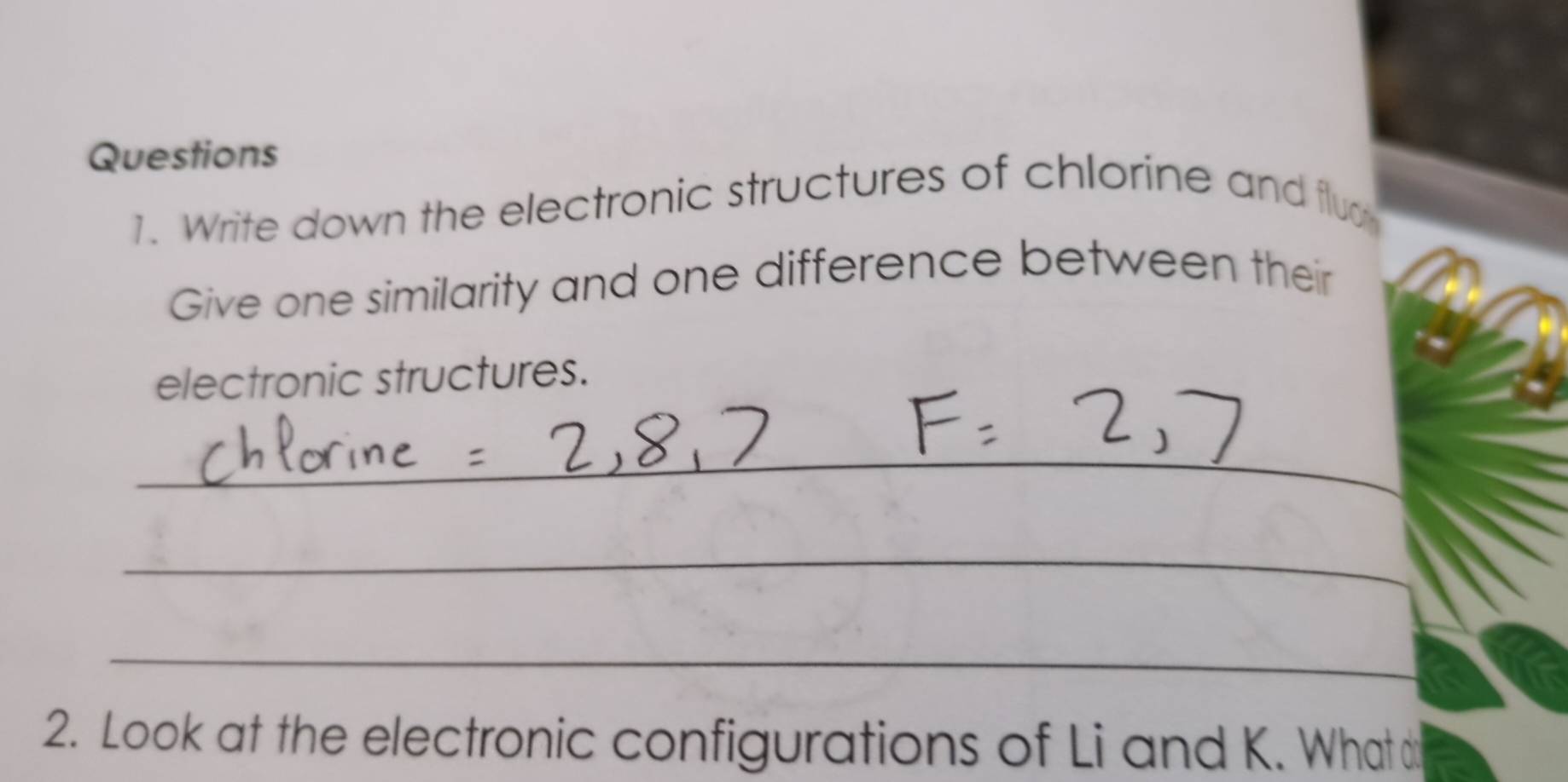 Write down the electronic structures of chlorine and fluc 
Give one similarity and one difference between their 
electronic structures. 
_ 
_ 
_ 
2. Look at the electronic configurations of Li and K. What d