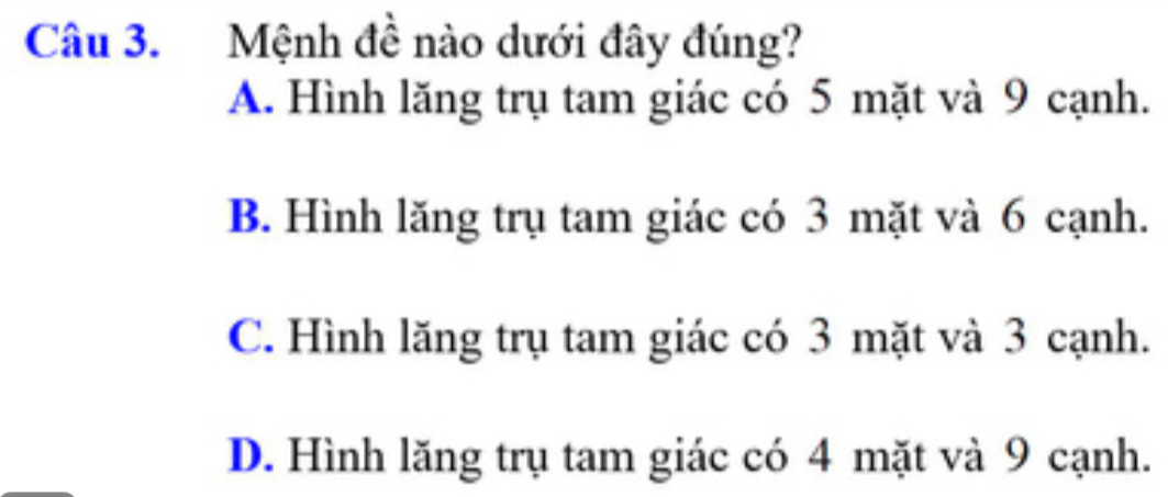 Mệnh đề nào dưới đây đúng?
A. Hình lăng trụ tam giác có 5 mặt và 9 cạnh.
B. Hình lăng trụ tam giác có 3 mặt và 6 cạnh.
C. Hình lăng trụ tam giác có 3 mặt và 3 cạnh.
D. Hình lăng trụ tam giác có 4 mặt và 9 cạnh.