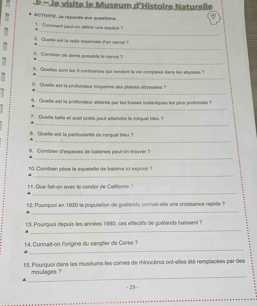 Je visite le Museum d'Histoire Naturelle 
ACTIVITE. Je réponds aux questions. 
_ 
1. Comment peut-on définir une espèce? 
_ 
2. Quelle est la taille maximale d'un narval ? 
4 
_ 
3. Combien de dents possède le narval ? 
_ 
4. Quelles sont les 3 contraintes qui rendent la vie complexe dans les abysses ? 
4 
_ 
5. Quelle est la profondeur moyenne des plaines abyssales ? 
_ 
6. Quelle est la profondeur atteinte par les fosses océaniques les plus profondes ? 
_ 
7. Quelle taille et quel poids peut atteindre le rorqual bleu ? 
8. Quelle est la particularité du rorqual bleu ? 
_ 
9. Combien d'espèces de baleines peut-on trouver ? 
_* 
10. Combien pèse le squelette de baleine ici exposé ? 
_ 
11. Que fait-on avec le condor de Californie ? 
_ 
12. Pourquoi en 1920 la population de goélands connait-elle une croissance rapide ? 
* 
_ 
13. Pourquoi depuis les années 1980, ces effectifs de goélands baissent ? 
_ 
_ 
14. Connait-on I'origine du sanglier de Corse ? 
15. Pourquoi dans les muséums les cornes de rhinocéros ont-elles été remplacées par des 
_ 
moulages ? 
- 29 -