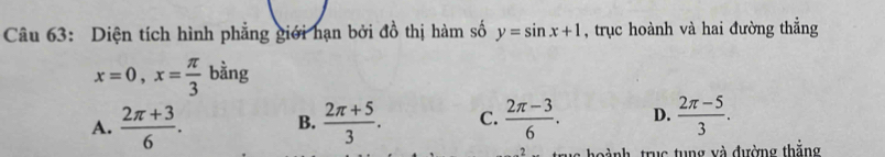 Diện tích hình phẳng giới hạn bởi đồ thị hàm số y=sin x+1 , trục hoành và hai đường thẳng
x=0, x= π /3  b^(frac 1)3 ng
A.  (2π +3)/6 . B.  (2π +5)/3 . C.  (2π -3)/6 . D.  (2π -5)/3 . 
o ành trục tung và đường thắng