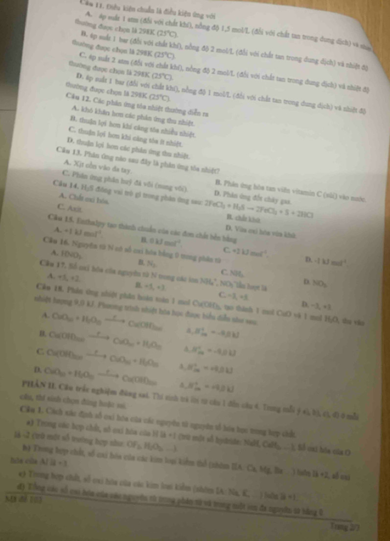 Điều kiện chuẩn là điều kiện ứng với
thường được chọn là 2981 a (25°C).
A. áp suấr 1 atm (đổi v khi), nổng độ 1,5 mol/L (đổi với chất tan trong dung dịch) và năn
thường được chọn là 298K (25°C)
B. 4p suất 1 bar (đổi với chất khí), nồng độ 2 mol/L (đổi với chất tan trong dung địch) và nhiệt độ
thường được chọn là 298K (25°C)
C. áp suất 2 atm (đổi với chất khí), nồng độ 2 mol/L (đổi với chất tan trong dung dịch) và nhiệt độ
thường được chọn là 298K (25°C).
D. #p suất 1 bar (đổi với chất khí), nồng độ 1 mol/L (đổi với chất tan trong dung dịch) và nhiệt độ
Câu 12, Các phân ứng tóa nhiệt thường diễn ra
A. khó khăn hơm các phản ứng thu nhiệt.
B. thuận lợi hơn khi căng tóa nhiều nhiệt.
C. thuận lợi hơn khi căng tòa ít nhiệt.
D. thuận lợi họn các phân ứng thu nhiệt.
Cikn 13. Phân ứng nào sau đây là phản ứng tôa nhiệt?
A. Xịt còn vào đa tay.
C. Phân ứng phân huỹ đã vôi (nung vôi). D. Phin ứng đốt chây gaa.
B. Phản ứng hòa tan viên vitamin C (sài) vào nước.
A. Chất exi hóa.
Cầu 14. H₃S đông vai trò gì trong phân ứng sau: 1 2FeCl_3+H_2Sto 2FeCl_2+S+2HCl B. chến khú
C. Axit D. Văa cui hóa vêa khà
Câu 15. Enthalpy tạo thành chuẩn của các đơn chấn bên bằng
A. +1kJmol^(-1). B 0kJmol^(-1). +2kJmol^(-1).
C.
Câu 16. Nguyên từ N có số cui hóa bằng 0 trong phần từ
A. | ()cm^
D. -(kJmol^(-1).
B. N_2 NH_3 NO_3
C
Cầu 17, Số nơi hóa của nguyên từ N trong các lớn Nit_4^(+,NO_3)
D.
A. +5,+2 B. +5, + 3 C. =λ, +3.
Cko 18. Phân ứng nhiệt phân hoàn toàn 1 mol Cu(OH), tạo thành 1 mol CuO vi 1 mol H_2O , shu yàn
D. -| l_2=3
nhiệt hượng 9,0 kJ. Phương trình nhiệt hàa học được biểu diễu như sau
A. CuO_3+H_2O_3xrightarrow Longleftrightarrow  Cu(OH) x_0 H_(2n)^++-Rmu
Ca(OH)_2nto CuCaO_2n· H_2O_n 4 H_(2a)^+=-9.0kJ
C Cu(OH)_2nto CuO_m+H_2O_m 4 H_(2a)^+=H_2OH
D. CuO_30+H_2O_10xrightarrow rCu(OH)_20 4 H_(10)^+=49.1
PHẢN II. Cầu trấc nghiệm đùng sai. Thí tinh trả lời từ câu 1 đẫn cầu 4. Trong mỗi ý Al,Bl,Cl,d) 0 mẫ
cầu, thí sinh chọn đàng huặt si.
Câu 1. Cách xác định sổ cai hóa của các nguyên tử nguyên tổ hóa học trong hợp chất.
*) Trong cáu hợp chất, số cai hóa của H là +1 (trữ một số hydrde: NaH, CaH_b-t Số cai bóa của O
là -2 (trù một số trưởng hợp như OF_3,H_2O_2to
hla của A/11=1
h) Trong hợp chất, số cai bóa của các kim loạ kiểm thổ (nhòm IA Ca,Mg,I 1b+2 C số ci
e) Trong hợp chấ, số oxi hòa của các kim loai kiểm (nhôm IA: Na, K, . ) luồn 1ii+1,
đ) Tổng các số cai bìa của các nguyên từ trong phản tà và trong nuột in đa nguyờn t0 hằng 0
Trang 2/7