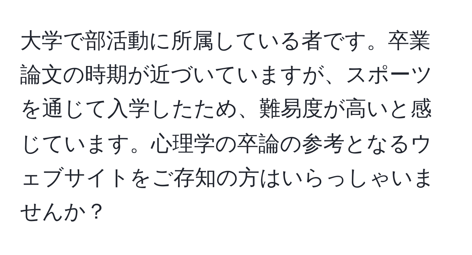 大学で部活動に所属している者です。卒業論文の時期が近づいていますが、スポーツを通じて入学したため、難易度が高いと感じています。心理学の卒論の参考となるウェブサイトをご存知の方はいらっしゃいませんか？