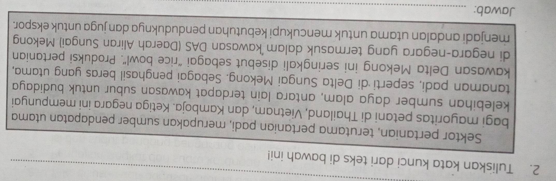 Tuliskan kata kunci dari teks di bawah ini! 
_ 
Sektor pertanian, terutama pertanian padi, merupakan sumber pendapatan utama 
bagi mayoritas petani di Thailand, Vietnam, dan Kamboja. Ketiga negara ini mempunyai 
kelebihan sumber daya alam, antara lain terdapat kawasan subur untuk budidaya 
tanaman padi, seperti di Delta Sungai Mekong. Sebagai penghasil beras yang utama, 
kawasan Delta Mekong ini seringkali disebut sebagai “rice bowl”. Produksi pertanian 
di negara-negara yang termasuk dalam kawasan DAS (Daerah Aliran Sungai) Mekong 
_ 
menjadi andalan utama untuk mencukupi kebutuhan penduduknya dan juga untuk ekspor. 
Jawab:_