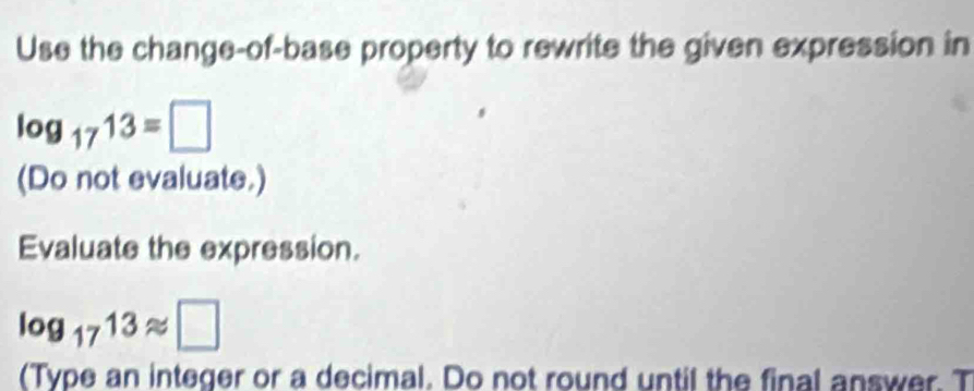 Use the change-of-base property to rewrite the given expression in
log _1713=□
(Do not evaluate.) 
Evaluate the expression.
log _1713approx □
(Type an integer or a decimal. Do not round until the final answer. T