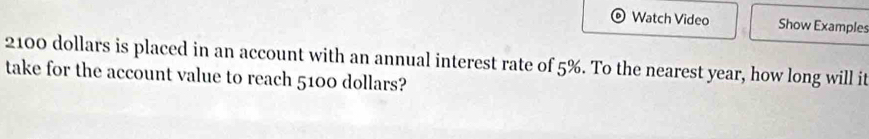 Watch Video Show Examples
2100 dollars is placed in an account with an annual interest rate of 5%. To the nearest year, how long will it 
take for the account value to reach 5100 dollars?