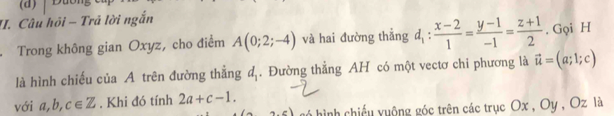 Câu hội - Trả lời ngắn 
. Trong không gian Oxyz, cho điểm A(0;2;-4) và hai đường thẳng d_1: (x-2)/1 = (y-1)/-1 = (z+1)/2 . Gọi H 
là hình chiếu của A trên đường thẳng d. Đường thẳng AH có một vectơ chi phương là vector u=(a;1;c)
với a, b, c∈ Z. Khi đó tính 2a+c-1. 
2.5) hó hình chiếu yuộng góc trên các trục Ox , Oy , Oz là