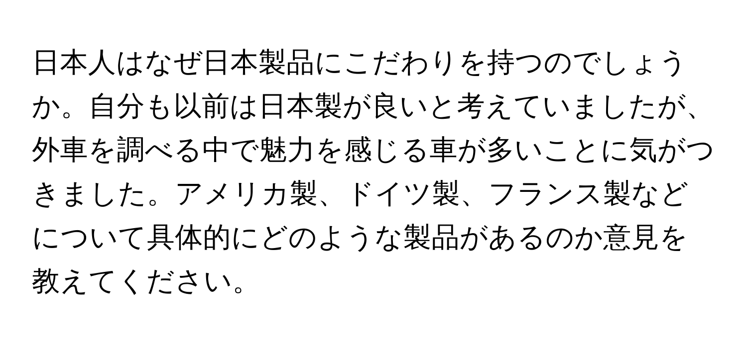 日本人はなぜ日本製品にこだわりを持つのでしょうか。自分も以前は日本製が良いと考えていましたが、外車を調べる中で魅力を感じる車が多いことに気がつきました。アメリカ製、ドイツ製、フランス製などについて具体的にどのような製品があるのか意見を教えてください。