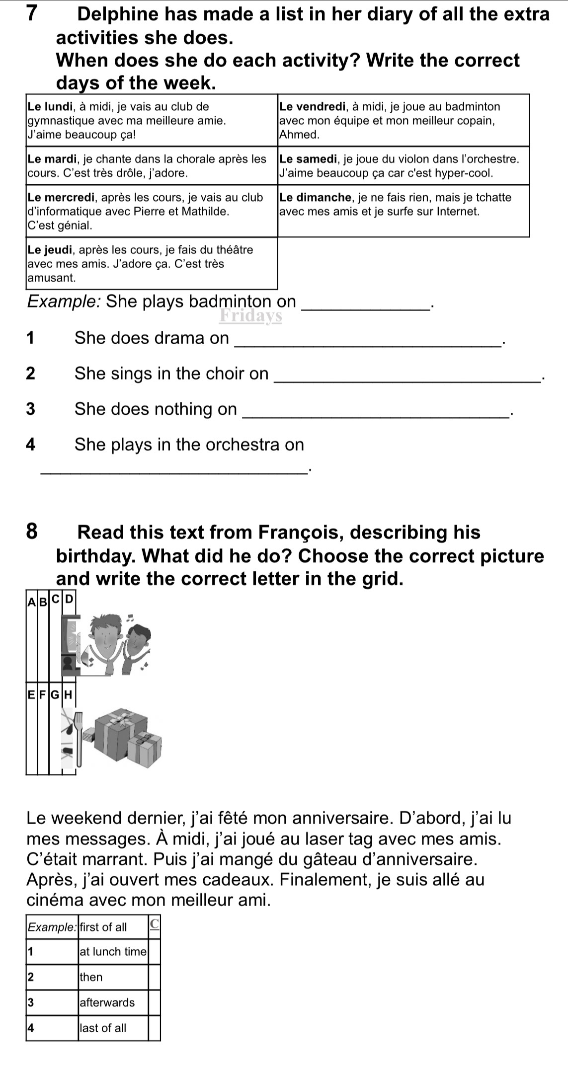 Delphine has made a list in her diary of all the extra 
activities she does. 
When does she do each activity? Write the correct 
days of the week. 
Example: She plays badminton on_ 
1 She does drama on_ 
. 
2 She sings in the choir on_ 
3 She does nothing on_ 
. 
4 She plays in the orchestra on 
_. 
8 Read this text from François, describing his 
birthday. What did he do? Choose the correct picture 
and write the correct letter in the grid. 
Le weekend dernier, j'ai fêté mon anniversaire. D'abord, j'ai lu 
mes messages. À midi, j'ai joué au laser tag avec mes amis. 
C'était marrant. Puis j'ai mangé du gâteau d'anniversaire. 
Après, j'ai ouvert mes cadeaux. Finalement, je suis allé au 
cinéma avec mon meilleur ami.