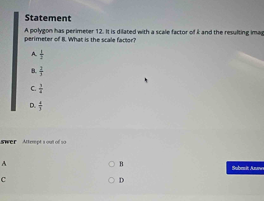 Statement
A polygon has perimeter 12. It is dilated with a scale factor of k and the resulting imag
perimeter of 8. What is the scale factor?
A.  1/2 
B.  2/3 
C.  3/4 
D.  4/3 
swer Attempt 1 out of 10
A
B
Submit nsw
C
D