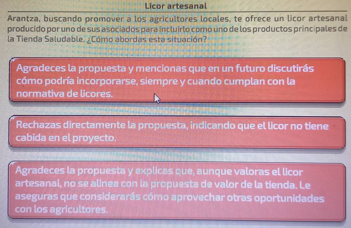 Licor artesanal
Arantza, buscando promover a los agricultores locales, te ofrece un licor artesanal
producido por uno de sus asociados para incluirlo como uno de los productos principales de
la Tienda Saludable. ¿Cómo abordas esta situación?
Agradeces la propuesta y mencionas que en un futuro discutirás
cómo podría incorporarse, siempre y cuando cumplan con la
normativa de licores.
Rechazas directamente la propuesta, indicando que el licor no tiene
cabida en el proyecto.
Agradeces la propuesta y explicas que, aunque valoras el licor
artesanal, no se alínea con la propuesta de valor de la tienda. Le
aseguras que considerarás cómo aprovechar otras oportunidades
con los agricultores