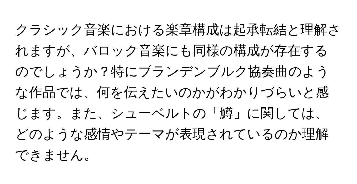 クラシック音楽における楽章構成は起承転結と理解されますが、バロック音楽にも同様の構成が存在するのでしょうか？特にブランデンブルク協奏曲のような作品では、何を伝えたいのかがわかりづらいと感じます。また、シューベルトの「鱒」に関しては、どのような感情やテーマが表現されているのか理解できません。