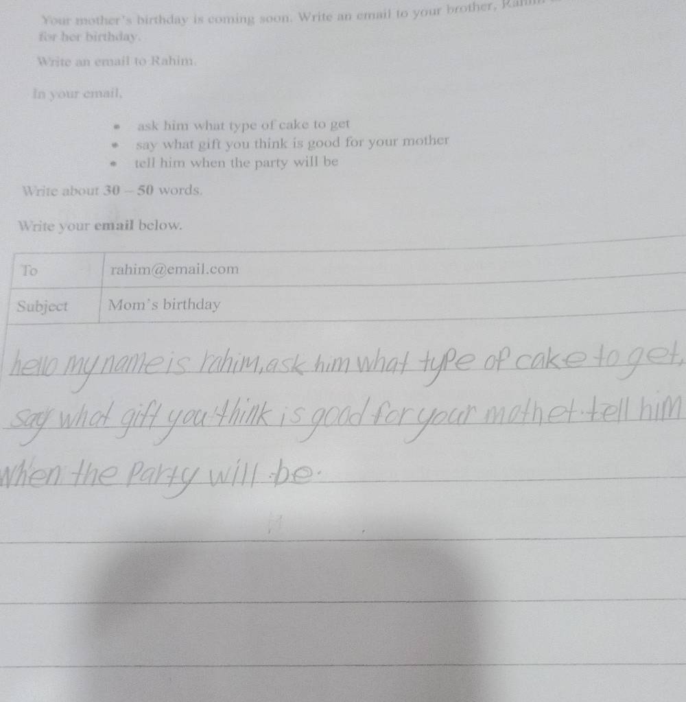 Your mother's birthday is coming soon. Write an email to your brother, Rann 
for her birthday. 
Write an email to Rahim. 
In your email, 
ask him what type of cake to get 
say what gift you think is good for your mother 
tell him when the party will be 
Write about 30 ~ 50 words. 
Write your email below. 
To rahim@email.com 
Subject Mom's birthday