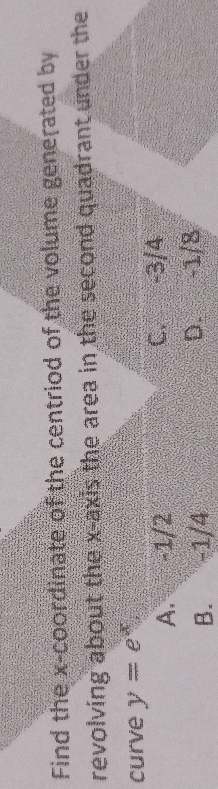 Find the x-coordinate of the centriod of the volume generated by
revolving about the x-axis the area in the second quadrant under the
curve y=e^x
A. -1/2 C. -3/4
B. -1/4
D. -1/8