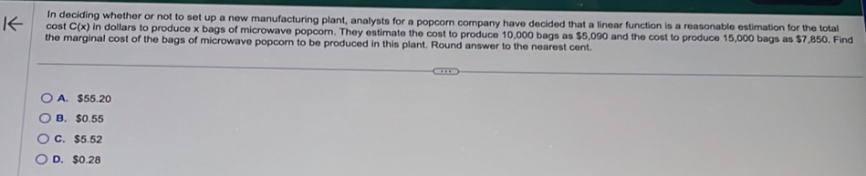 In deciding whether or not to set up a new manufacturing plant, analysts for a popcorn company have decided that a linear function is a reasonable estimation for the total
cost C(x) in dollars to produce x bags of microwave popcorn. They estimate the cost to produce 10,000 bags as $5,090 and the cost to produce 15,000 bags as $7,850. Find
the marginal cost of the bags of microwave popcorn to be produced in this plant. Round answer to the nearest cent.
A. $55.20
B. $0.55
C. $5.52
D. $0.28