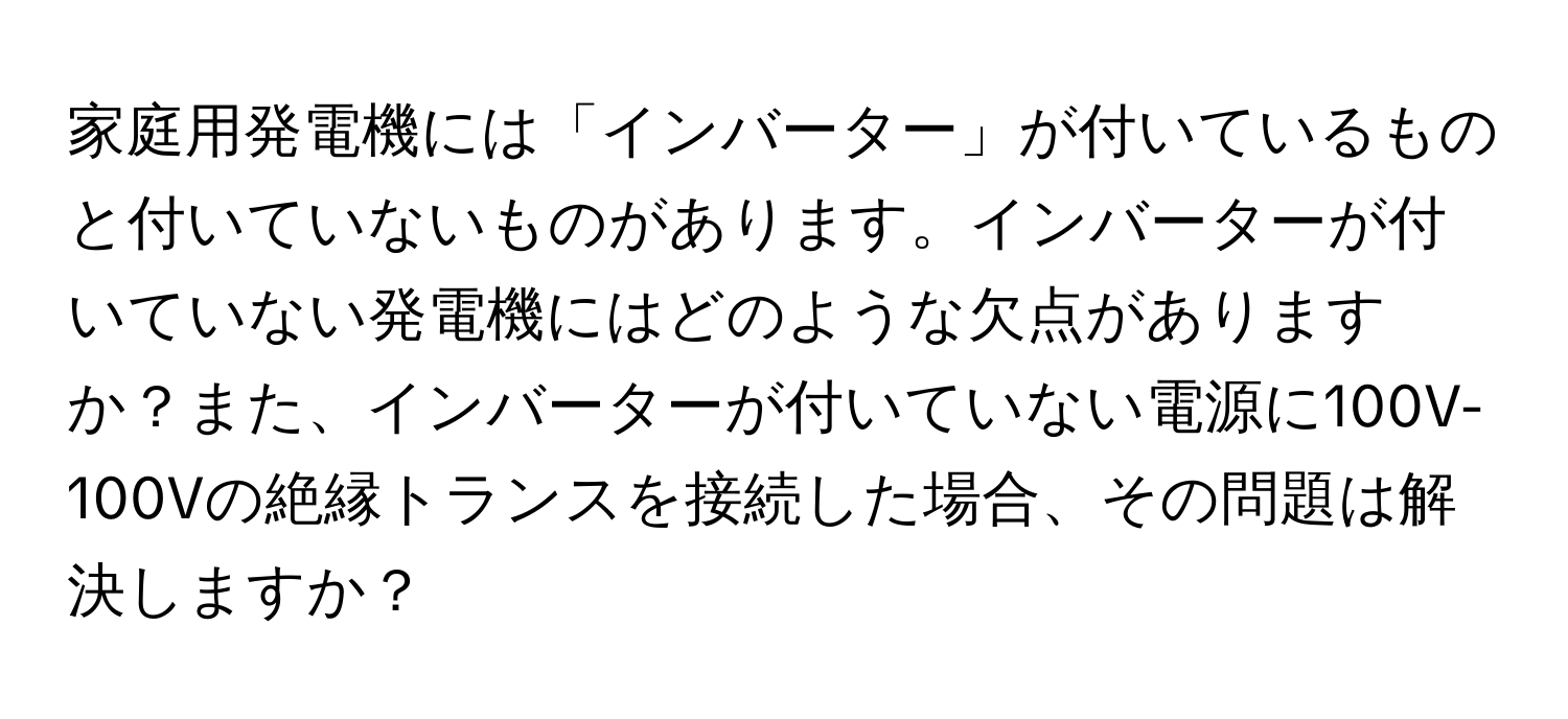 家庭用発電機には「インバーター」が付いているものと付いていないものがあります。インバーターが付いていない発電機にはどのような欠点がありますか？また、インバーターが付いていない電源に100V-100Vの絶縁トランスを接続した場合、その問題は解決しますか？