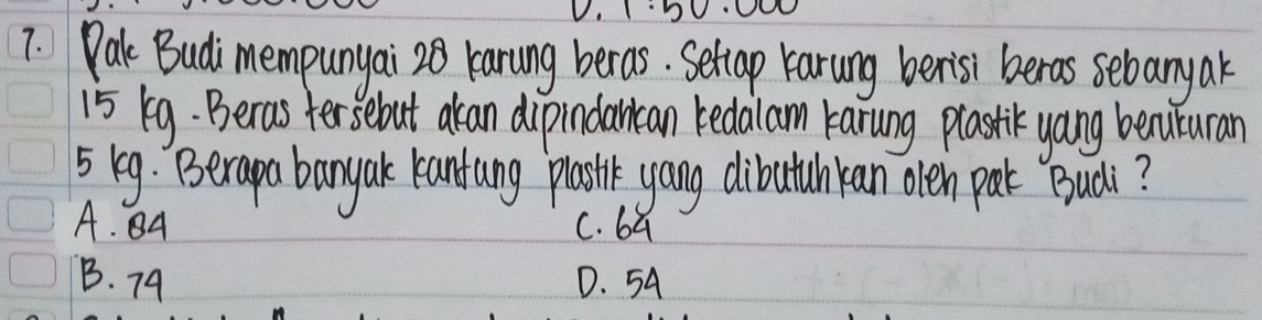 IDV
7. Pak Budi mempunyai 20 karung beras. Settap Karung benisi beras sebanyar
15 k9. Beras fersebut akan dipindarcan bedalam karung plastik yang bencuturan
5 keg. Berapa bany ak kantung pastk yang dibutuhkan oleh perk Buài?
A. A C. ba
B. 79 D. 54