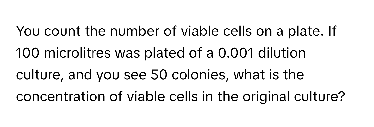 You count the number of viable cells on a plate. If 100 microlitres was plated of a 0.001 dilution culture, and you see 50 colonies, what is the concentration of viable cells in the original culture?