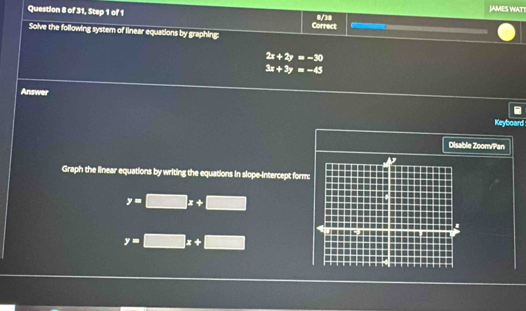 JAMES WATT 
Question 8 of 31, Step 1 of 1 Correct 8/38 
Solve the following system of linear equations by graphing:
2x+2y=-30
3x+3y=-45
Answer 
Keyboard 
Disable Zoom/Pan 
Graph the linear equations by writing the equations in slope-intercept form
y=□ x+□
y=□ x+□