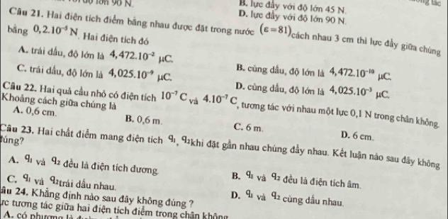 ng tác
B. lực đầy với độ lớn 45 N
D. lực đầy với độ lớn 90 N.
Câu 21, Hai điện tích điểm bằng nhau được đặt trong nước (varepsilon =81) cách nhau 3 cm thì lực đầy giữa chúng
bāng 0,2.10^(-5)N Hai điện tích đó
A. trái đầu, độ lớn là 4,472.10^(-2) 1 C. B. cùng dầu, độ lớn là 4,472.10^(-10) μC.
C. trái đầu, độ lớn là 4,025.10^(-9) μC. D. cùng dầu, độ lớn là 4,025.10^(-3)mu IC 
Khoảng cách giữa chúng là
Cầu 22. Hai quả cầu nhỏ có điện tích 10^(-7)C_Va4.10^(-7)C , tương tác với nhau một lực 0,1 N trong chân không
A. 0,6 cm. B. 0,6 m. C. 6 m.
Câu 23. Hai chất điểm mang điện tích
D. 6 cm.
lúng? q_1 , 92khi đặt gần nhau chúng đầy nhau. Kết luận nào sau đây không
A. q_1 và q_2 đều là điện tích dương B. q_1 và q_2 đều là điện tích âm.
C. q_1 và q_2 trải dầu nhau cùng dầu nhau.
D. q_1 và q_2
ầu 24. Khẳng định nào sau đây không đúng ?
ực tương tác giữa hai điện tích điểm trong chân không
A có phượn