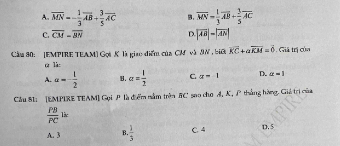 A. overline MN=- 1/3 overline AB+ 3/5 overline AC overline MN= 1/3 overline AB+ 3/5 overline AC
B.
C. overline CM=overline BN D. |overline AB|=|overline AN|
Câu 80: [EMPIRE TEAM] Gọi K là giao điểm của CM và BN , biết vector KC+alpha overline KM=vector 0. Giá trị của
α là:
A. alpha =- 1/2  B. alpha = 1/2  C. alpha =-1 D. alpha =1
Câu 81: [EMPIRE TEAM] Gọi P là điểm nằm trên BC sao cho A, K, P thắng hàng. Giá trị của
 PB/PC  là:
A. 3 B.  1/3  C. 4
D. 5