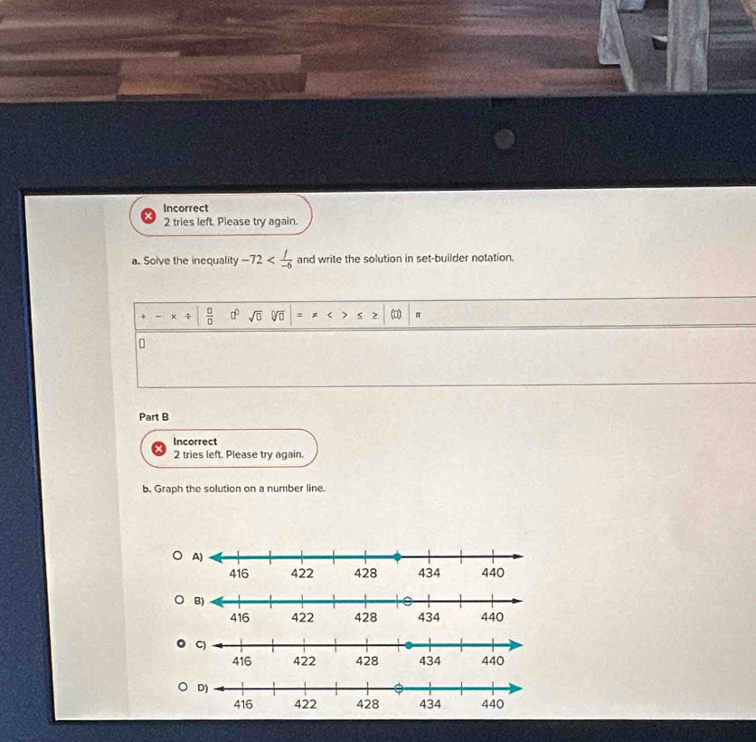 Incorrect 
2 tries left. Please try again. 
a. Solve the inequality -72 and write the solution in set-builder notation. 
4  □ /□   □^(□) sqrt(□ ) sqrt[□](□ ) (□) π
Part B 
Incorrect 
2 tries left. Please try again. 
b. Graph the solution on a number line.