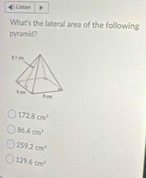 Listen
What's the lateral area of the following
pyramid?
172.8cm^2
86.4cm^2
259.2cm^2
129.6cm^2