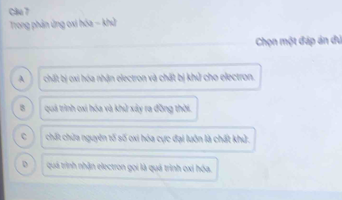 Trong phản ứng oxi hóa - khử
Chọn một đáp án đú
A chất bị oxi hóa nhận electron và chất bị khủ cho electron.
B quá trình oxi hóa và khử xây ra đồng thời.
C chất chữa nguyên tố số oxi hóa cực đại luôn là chất khủ.
D quá trình nhận electron gọi là quá trình oxi hóa.