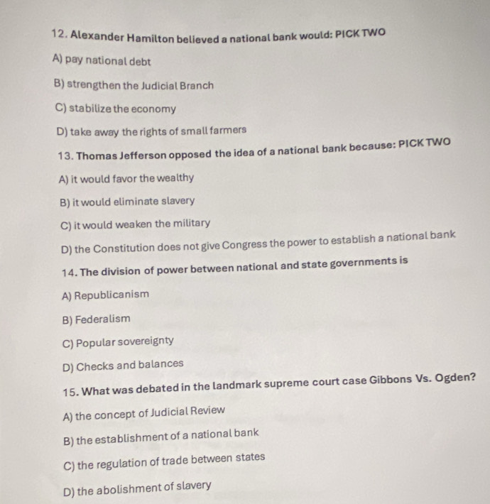 Alexander Hamilton believed a national bank would: PICK TWO
A) pay national debt
B) strengthen the Judicial Branch
C) stabilize the economy
D) take away the rights of small farmers
13. Thomas Jefferson opposed the idea of a national bank because: PICK TWO
A) it would favor the wealthy
B) it would eliminate slavery
C) it would weaken the military
D) the Constitution does not give Congress the power to establish a national bank
14. The division of power between national and state governments is
A) Republicanism
B) Federalism
C) Popular sovereignty
D) Checks and balances
15. What was debated in the landmark supreme court case Gibbons Vs. Ogden?
A) the concept of Judicial Review
B) the establishment of a national bank
C) the regulation of trade between states
D) the abolishment of slavery