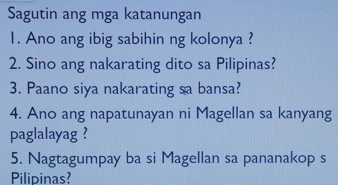 Sagutin ang mga katanungan 
1. Ano ang ibig sabihin ng kolonya ? 
2. Sino ang nakarating dito sa Pilipinas? 
3. Paano siya nakarating sa bansa? 
4. Ano ang napatunayan ni Magellan sa kanyang 
paglalayag ? 
5. Nagtagumpay ba si Magellan sa pananakop s 
Pilipinas?