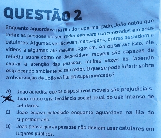 Enquanto aguardava na fila do supermercado, João notou que
todas as pessoas ao seu redor estavam concentradas em seus
celulares. Algumas veríficavam mensagens, outras assistiam a
vídeos e algumas até mesmo jogavam. Ao observar isso, ele
refletiu sobre como os dispositivos móveis são capazes de
captar a atenção das pessoas, muitas vezes as fazendo
esquecer do ambiente ao seu redor. O que se pode inferir sobre
a observação de João na fila do supermercado?
A) João acredita que os dispositivos móveis são prejudiciais.
João notou uma tendência social atual de uso intenso de
celulares.
C) João estava entediado enquanto aguardava na fila do
supermercado.
D) João pensa que as pessoas não deviam usar celulares em
lugares públicos.