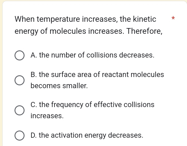 When temperature increases, the kinetic *
energy of molecules increases. Therefore,
A. the number of collisions decreases.
B. the surface area of reactant molecules
becomes smaller.
C. the frequency of effective collisions
increases.
D. the activation energy decreases.