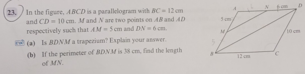 In the figure, ABCD is a parallelogram with BC=12cm
and CD=10cm. M and N are two points on AB and AD
respectively such that AM=5cm and DN=6cm. 
(a) Is BDNM a trapezium? Explain your answer. 
(b) If the perimeter of BDNM is 38 cm, find the length 
of MN.