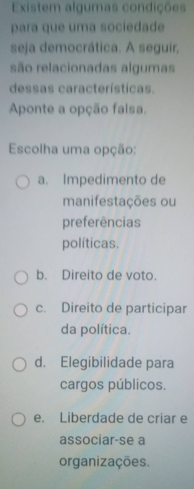 Existem algumas condições
para que uma sociedade
seja democrática. A seguir,
são relacionadas algumas
dessas características.
Aponte a opção falsa,
Escolha uma opção:
a. Impedimento de
manifestações ou
preferências
políticas.
b. Direito de voto.
c. Direito de participar
da política.
d. Elegibilidade para
cargos públicos.
e. Liberdade de criar e
associar-se a
organizações.