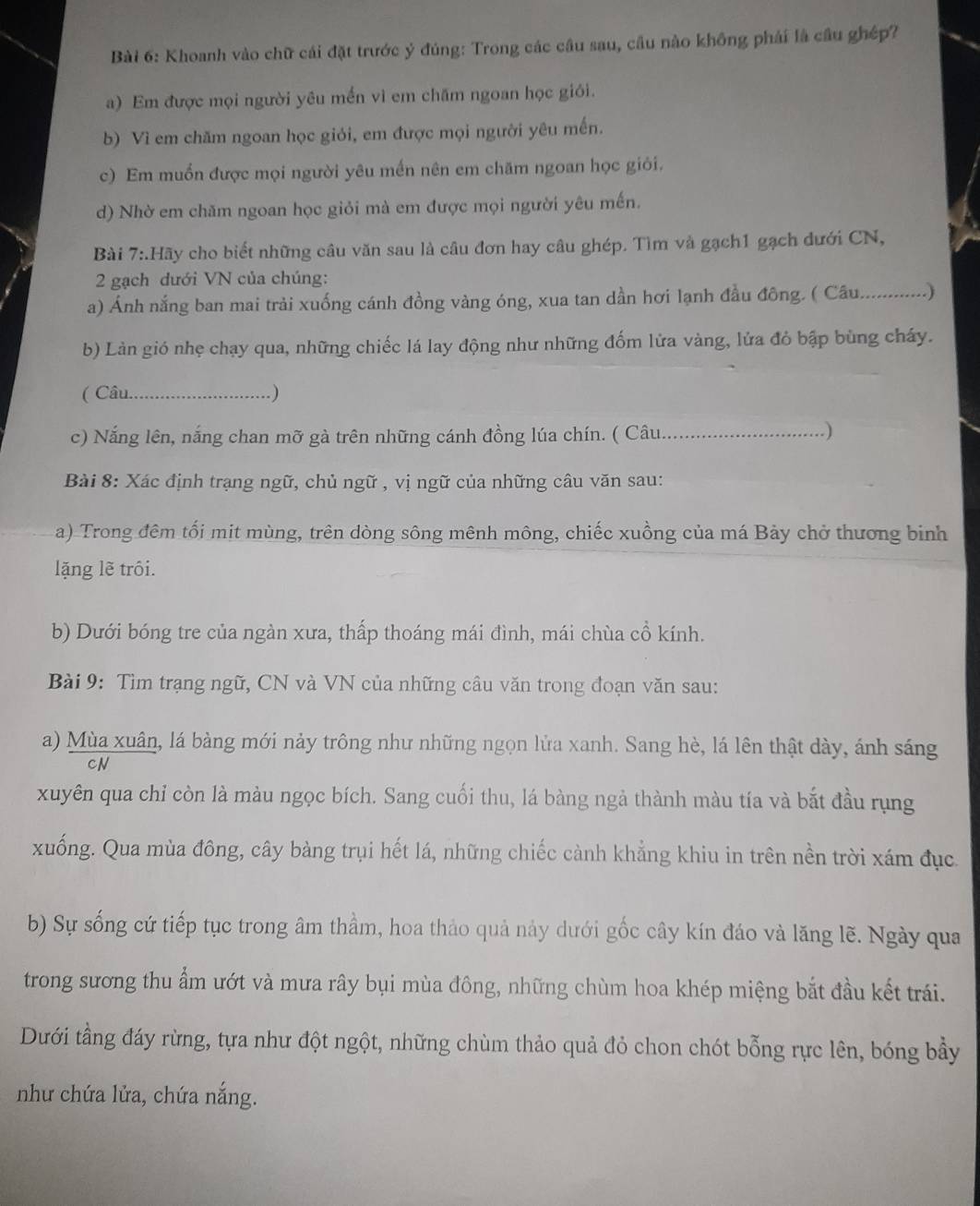 Khoanh vào chữ cái đặt trước ý đúng: Trong các cầu sau, cầu nào không phải là cầu ghép?
a) Em được mọi người yêu mền vì em chăm ngoan học giới.
b) Vì em chăm ngoan học giỏi, em được mọi người yêu mến.
c) Em muốn được mọi người yêu mền nên em chăm ngoan học giỏi.
d) Nhờ em chăm ngoan học giỏi mà em được mọi người yêu mến.
Bài 7:.Hãy cho biết những câu văn sau là câu đơn hay câu ghép. Tìm và gạch1 gạch đưới CN,
2 gạch dưới VN của chúng:
a) Ánh nắng ban mai trải xuống cánh đồng vàng óng, xua tan dần hơi lạnh đầu đông. ( Câu.............)
b) Làn gió nhẹ chạy qua, những chiếc lá lay động như những đốm lửa vàng, lửa đỏ bập bùng cháy.
( Câu._ .)
c) Nắng lên, nắng chan mỡ gà trên những cánh đồng lúa chín. ( Câu._
.)
Bài 8: Xác định trạng ngữ, chủ ngữ , vị ngữ của những câu văn sau:
a) Trong đêm tối mit mùng, trên dòng sông mênh mông, chiếc xuồng của má Bảy chở thương binh
lặng lẽ trôi.
b) Dưới bóng tre của ngàn xưa, thấp thoáng mái đình, mái chùa cổ kính.
Bài 9: Tìm trạng ngữ, CN và VN của những cầu văn trong đoạn văn sau:
a) Mùa xuân, lá bàng mới nảy trông như những ngọn lửa xanh. Sang hè, lá lên thật dày, ánh sáng
xuyên qua chỉ còn là màu ngọc bích. Sang cuối thu, lá bàng ngả thành màu tía và bắt đầu rụng
xuống. Qua mùa đông, cây bàng trụi hết lá, những chiếc cành khẳng khiu in trên nền trời xám đục
b) Sự sống cứ tiếp tục trong âm thầm, hoa thảo quả nảy dưới gốc cây kín đáo và lăng lẽ. Ngày qua
trong sương thu ẩm ướt và mưa rây bụi mùa đông, những chùm hoa khép miệng bắt đầu kết trái.
Dưới tầng đáy rừng, tựa như đột ngột, những chùm thảo quả đỏ chon chót bỗng rực lên, bóng bầy
như chứa lửa, chứa nắng.