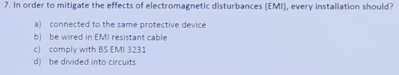 In order to mitigate the effects of electromagnetic disturbances (EMI), every installation should?
a) connected to the same protective device
b) be wired in EMI resistant cable
c) comply with BS EMI 3231
d) be divided into circuits