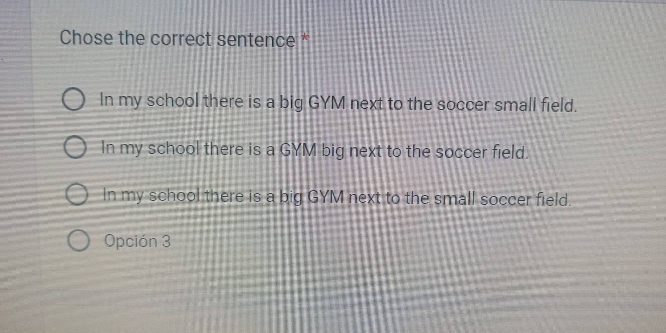 Chose the correct sentence *
In my school there is a big GYM next to the soccer small field.
In my school there is a GYM big next to the soccer field.
In my school there is a big GYM next to the small soccer field.
Opción 3