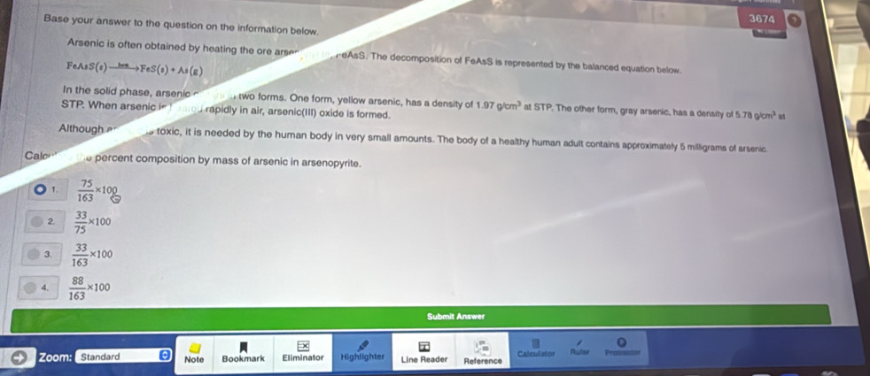 3674 
Base your answer to the question on the information below. 
Arsenic is often obtained by heating the ore arsen HeAsS. The decomposition of FeAsS is represented by the balanced equation below. 
FeJ S(s)to FeS(s)+As(g)
In the solid phase, arsenic o in two forms. One form, yellow arsenic, has a density of 1.97g/cm^3 at STP. The other form, gray arsenic, has a density of 5.78g/cm^3 m
STP. When arsenic in h eated rapidly in air, arsenic(III) oxide is formed. 
Although s toxic, it is needed by the human body in very small amounts. The body of a healthy human adult contains approximately 5 milligrams of arsenic 
Calo e percent composition by mass of arsenic in arsenopyrite. 
1.  75/163 * 100
2.  33/75 * 100
3.  33/163 * 100
4.  88/163 * 100
Submit Answer 
。 
Zoom: Standard Note Bookmark Eliminator Highlighter Line Reader Reference Calculator