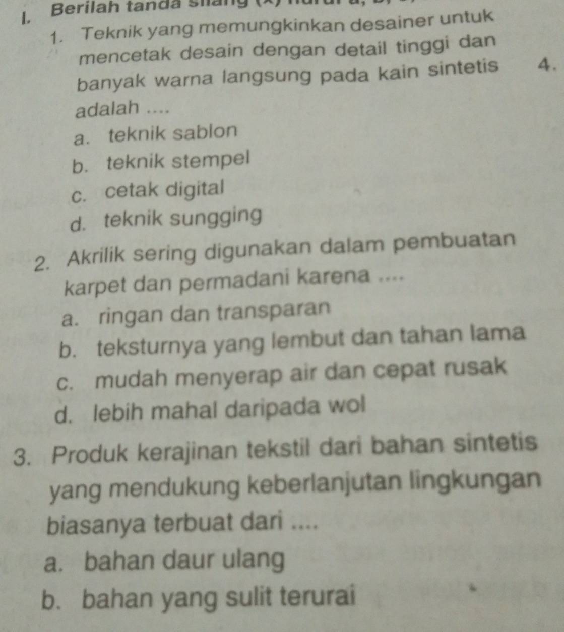 .Berilah tanda sua n g 
1. Teknik yang memungkinkan desainer untuk
mencetak desain dengan detail tinggi dan
banyak warna langsung pada kain sintetis 4.
adalah ....
a. teknik sablon
b. teknik stempel
c. cetak digital
d. teknik sungging
2. Akrilik sering digunakan dalam pembuatan
karpet dan permadani karena ....
a. ringan dan transparan
b. teksturnya yang lembut dan tahan lama
c. mudah menyerap air dan cepat rusak
d. lebih mahal daripada wol
3. Produk kerajinan tekstil dari bahan sintetis
yang mendukung keberlanjutan lingkungan
biasanya terbuat dari ....
a. bahan daur ulang
b. bahan yang sulit terurai