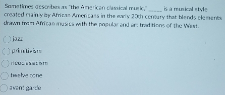 Sometimes describes as "the American classical music," _is a musical style
created mainly by African Americans in the early 20th century that blends elements
drawn from African musics with the popular and art traditions of the West.
jazz
primitivism
neoclassicism
twelve tone
avant garde