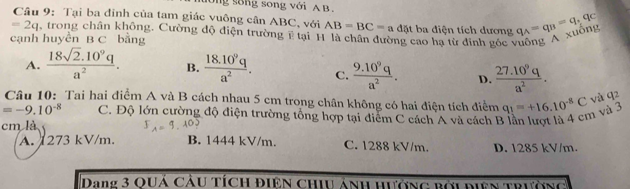 tớng sống song với A B.
Câu 9: Tại ba đỉnh của tam giác vuông cân ABC, với AB=BC=adit ba điện tích dương
=2q trong chân không. Cường độ điện trường ẽ tại H
cạnh huyền B C bằng cao hạ từ đỉnh góc vuông A xuông q_A=q_B=q, q_C
A.  (18sqrt(2).10^9q)/a^2 .  (18.10^9q)/a^2 . 
B.
C.  (9.10^9q)/a^2 .  (27.10^9q)/a^2 . 
D.
Câu 10: Tai hai điểm A và B cách nhau 5 cm trong chân không có hai điện tích điểm q_1=+16.10^(-8)C và q2
=-9.10^(-8) C. Độ lớn cường độ điện trường tổng hợp tại điểm C cách A và cách B lần lượt là 4 cm và 3
cm là
A. 1273 kV/m. B. 1444 kV/m. C. 1288 kV/m.
D. 1285 kV/m.
Dang 3 quá cầu tích điện chiu ảnh hướng bới điện trường